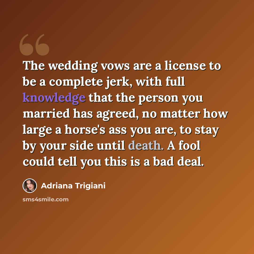 “The wedding vows are a license to be a complete jerk, with full knowledge that the person you married has agreed, no matter how large a horse's ass you are, to stay by your side until death. A fool could tell you this is a bad deal.” quote by Adriana Trigiani