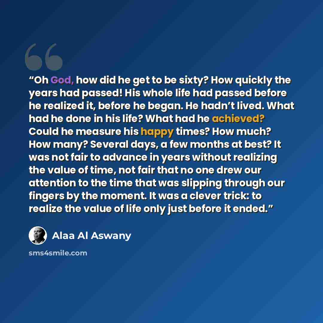 “Oh God, how did he get to be sixty? How quickly the years had passed! His whole life had passed before he realized it, before he began. He hadn’t lived. What had he done in his life? What had he achieved? Could he measure his happy times? How much? How many? Several days, a few months at best? It…” quote by Alaa Al Aswany