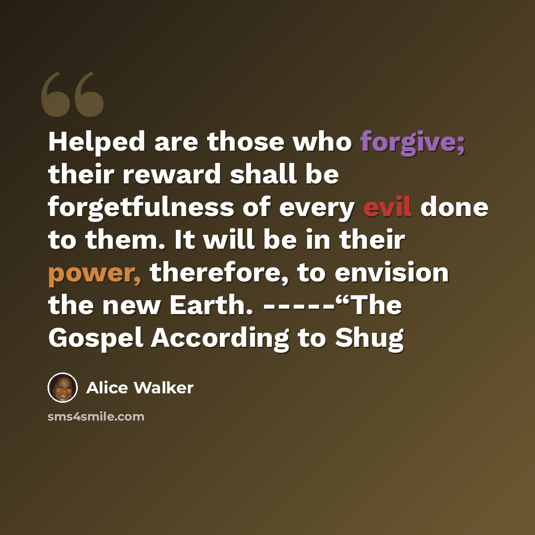 “Helped are those who forgive; their reward shall be forgetfulness of every evil done to them. It will be in their power, therefore, to envision the new Earth. -----“The Gospel According to Shug” quote by Alice Walker