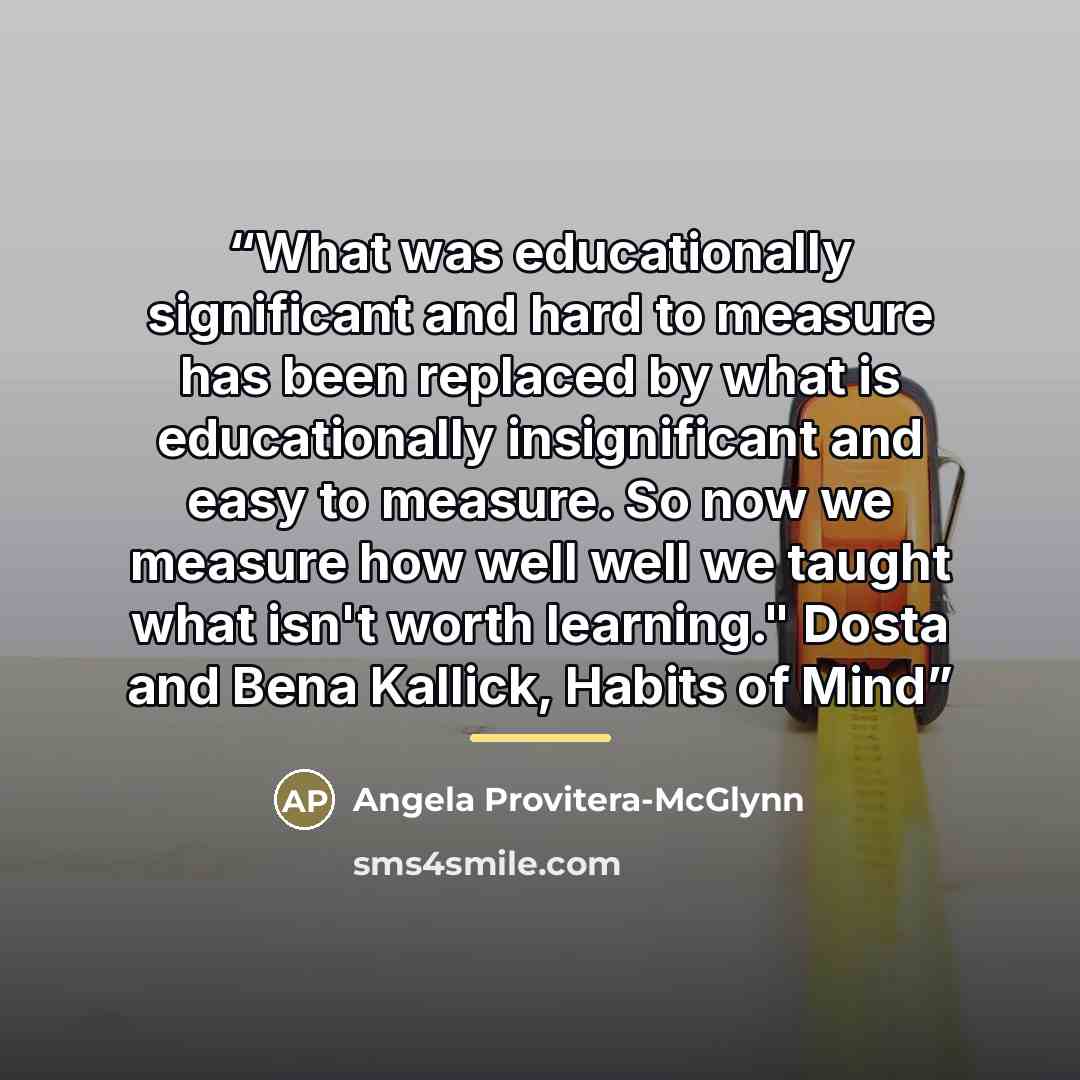 “What was educationally significant and hard to measure has been replaced by what is educationally insignificant and easy to measure. So now we measure how well well we taught what isn't worth learning." Dosta and Bena Kallick, Habits of Mind” quote by Angela Provitera-McGlynn