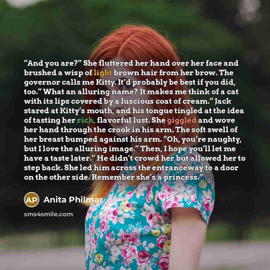 “And you are?” She fluttered her hand over her face and brushed a wisp of light brown hair from her brow. The governor calls me Kitty. It’d probably be best if you did, too.” What an alluring name? It makes me think of a cat with its lips covered by a luscious coat of cream.” Jack stared at Kitty’s…” quote by Anita Philmar