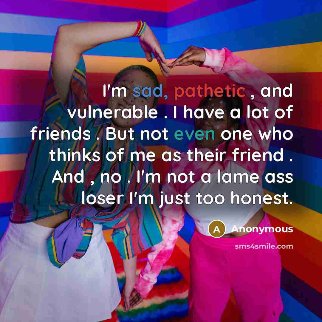 “I'm sad, pathetic , and vulnerable . I have a lot of friends . But not even one who thinks of me as their friend . And , no . I'm not a lame ass loser I'm just too honest.” quote by Anonymous