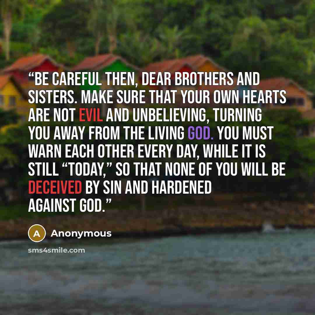 “Be careful then, dear brothers and sisters. Make sure that your own hearts are not evil and unbelieving, turning you away from the living God. You must warn each other every day, while it is still “today,” so that none of you will be deceived by sin and hardened against God.” quote by Anonymous