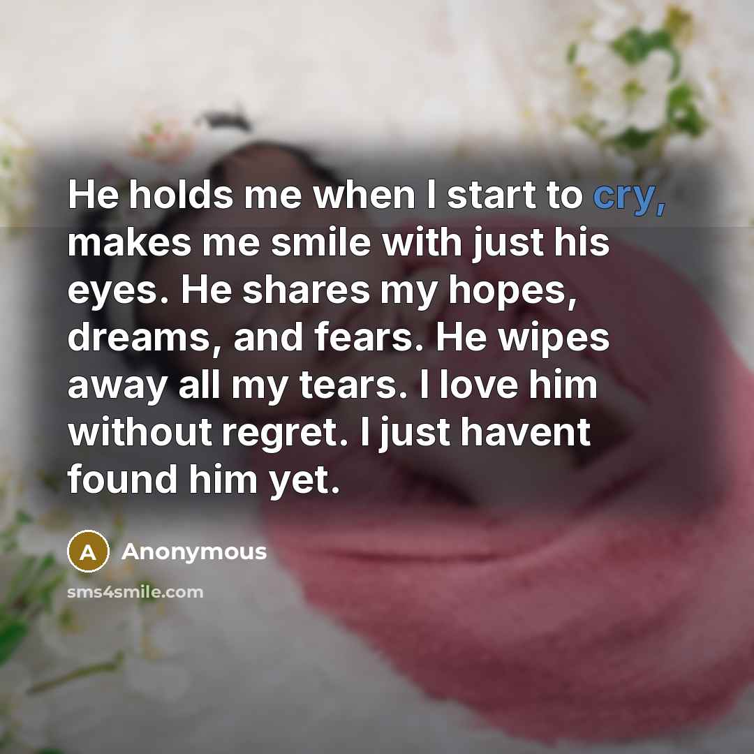 “He holds me when I start to cry, makes me smile with just his eyes. He shares my hopes, dreams, and fears. He wipes away all my tears. I love him without regret. I just havent found him yet.” quote by Anonymous