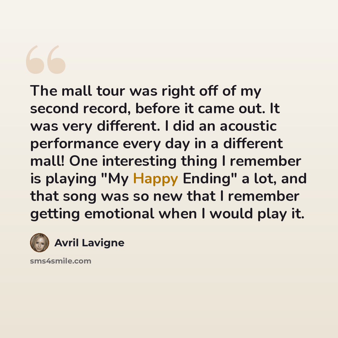 “The mall tour was right off of my second record, before it came out. It was very different. I did an acoustic performance every day in a different mall! One interesting thing I remember is playing "My Happy Ending" a lot, and that song was so new that I remember getting emotional when I would play…” quote by Avril Lavigne
