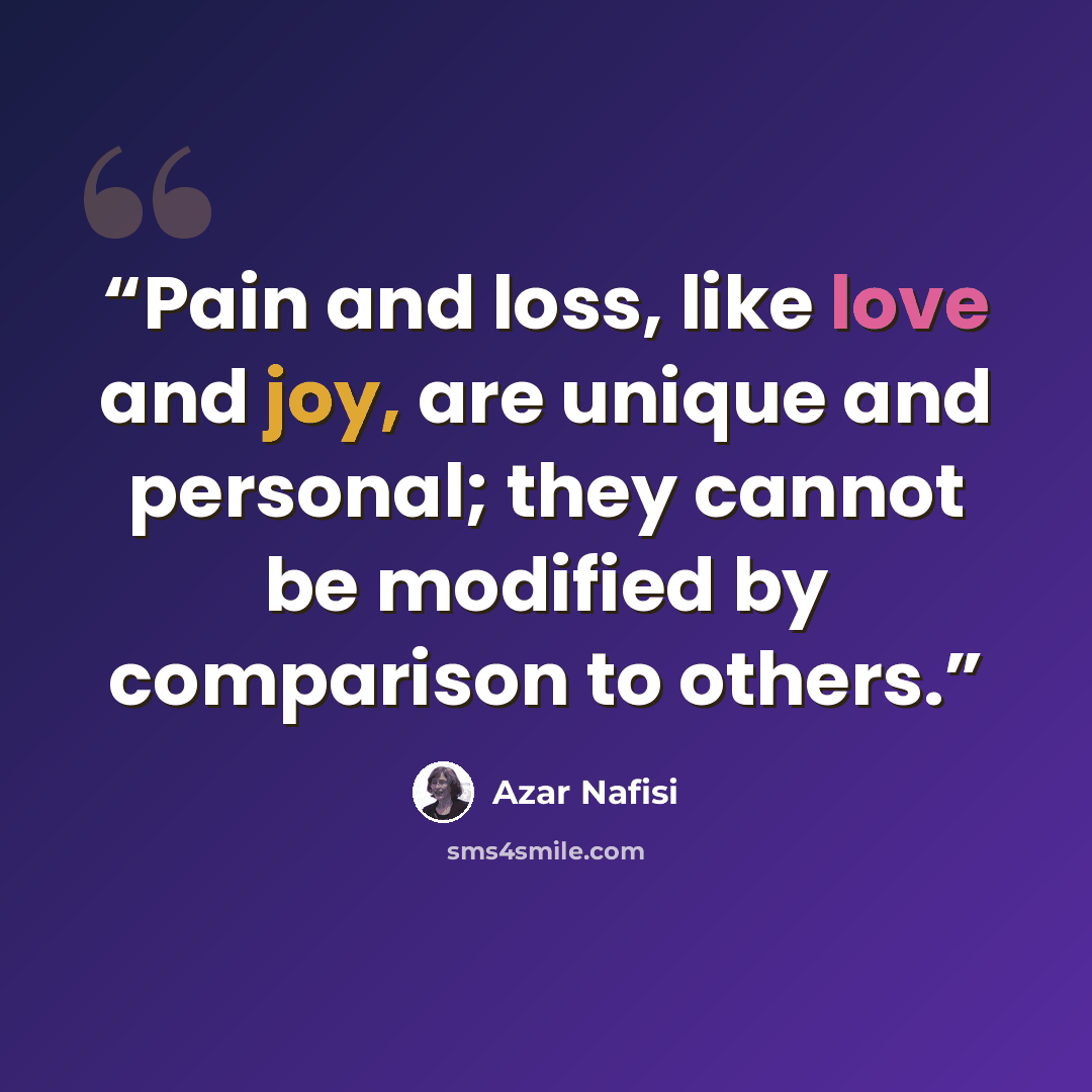“Pain and loss, like love and joy, are unique and personal; they cannot be modified by comparison to others.” quote by Azar Nafisi
