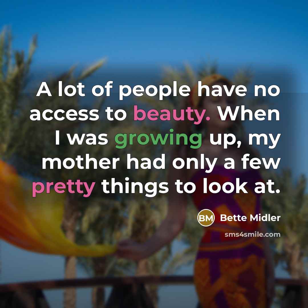 “A lot of people have no access to beauty. When I was growing up, my mother had only a few pretty things to look at.” quote by Bette Midler