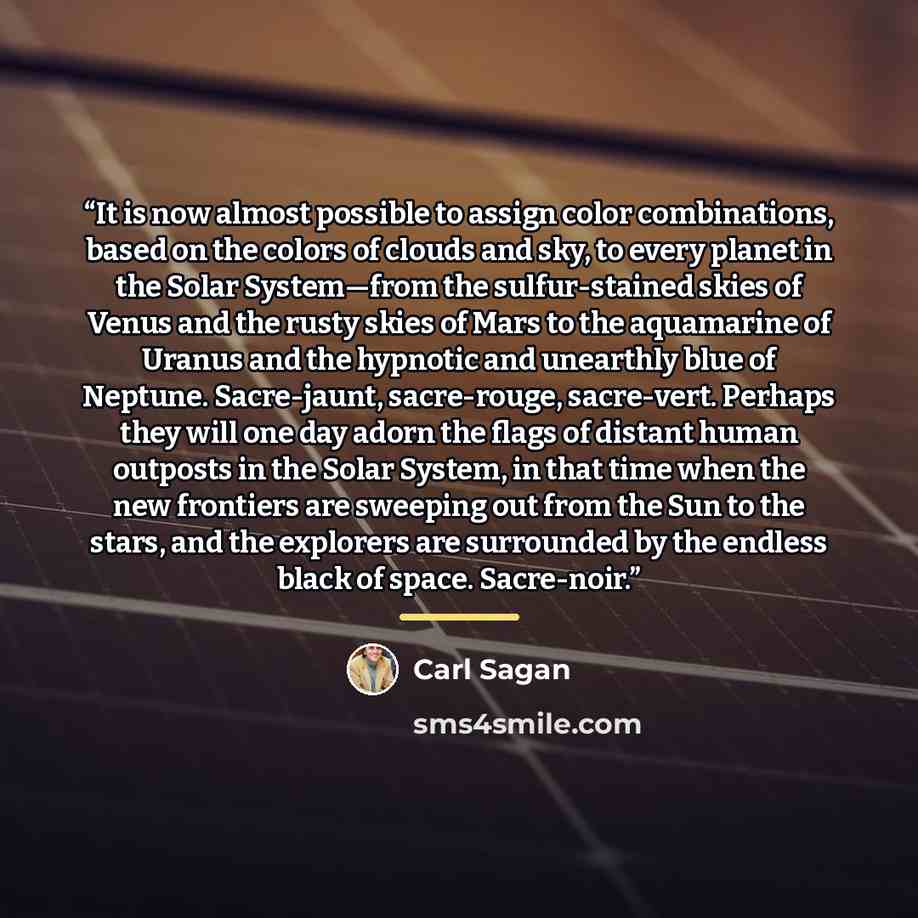 “It is now almost possible to assign color combinations, based on the colors of clouds and sky, to every planet in the Solar System—from the sulfur-stained skies of Venus and the rusty skies of Mars to the aquamarine of Uranus and the hypnotic and unearthly blue of Neptune. Sacre-jaunt…” quote by Carl Sagan