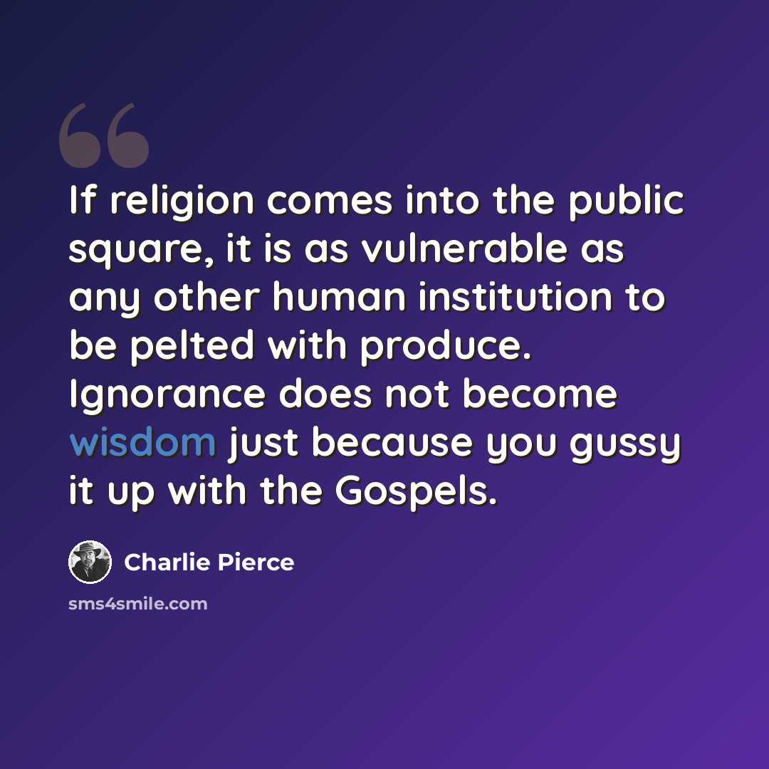 “If religion comes into the public square, it is as vulnerable as any other human institution to be pelted with produce. Ignorance does not become wisdom just because you gussy it up with the Gospels.” quote by Charlie Pierce