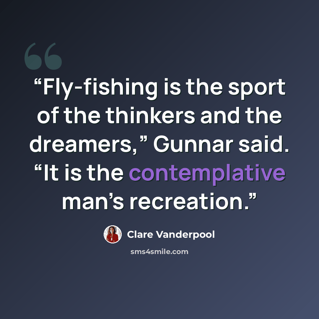“Fly-fishing is the sport of the thinkers and the dreamers,” Gunnar said. “It is the contemplative man’s recreation.” quote by Clare Vanderpool