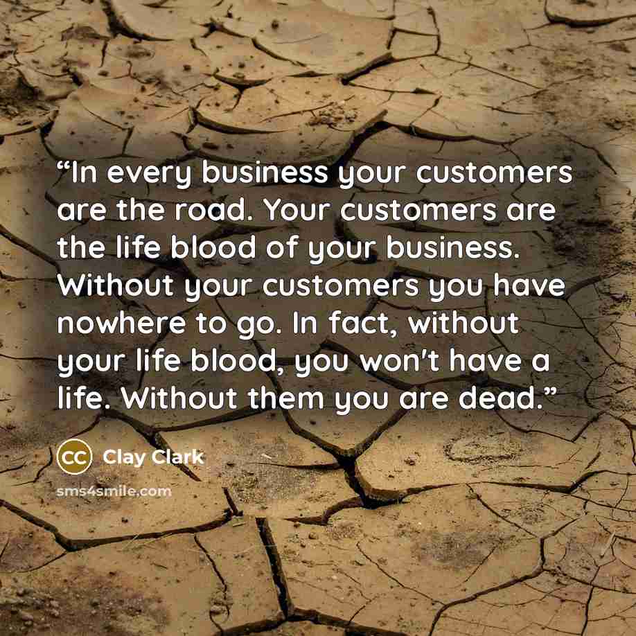 “In every business your customers are the road. Your customers are the life blood of your business. Without your customers you have nowhere to go. In fact, without your life blood, you won't have a life. Without them you are dead.” quote by Clay Clark