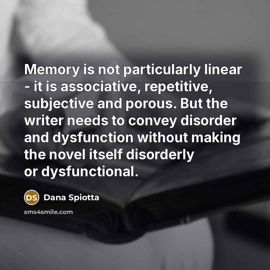 “Memory is not particularly linear - it is associative, repetitive, subjective and porous. But the writer needs to convey disorder and dysfunction without making the novel itself disorderly or dysfunctional.” quote by Dana Spiotta