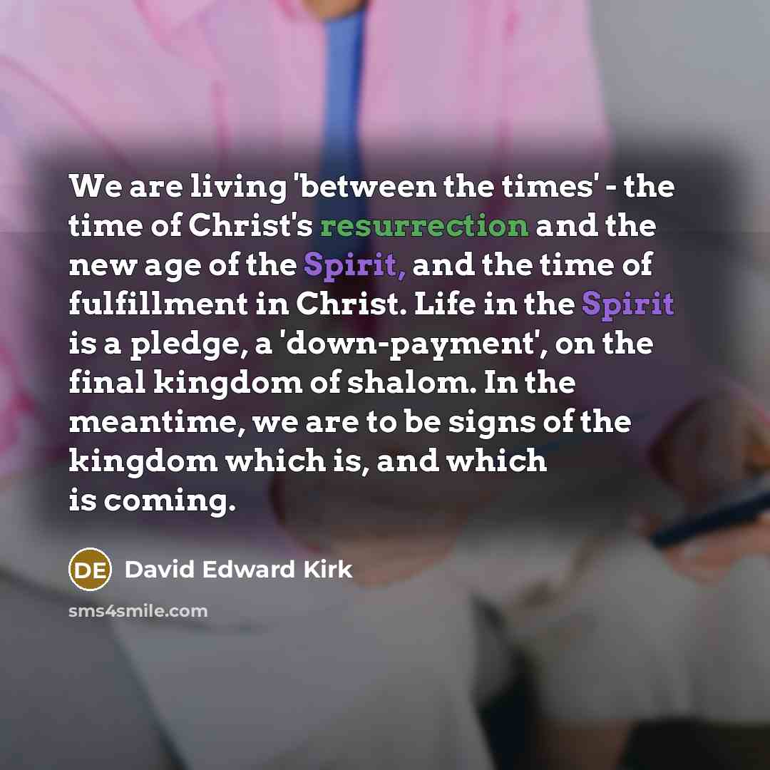 “We are living 'between the times' - the time of Christ's resurrection and the new age of the Spirit, and the time of fulfillment in Christ. Life in the Spirit is a pledge, a 'down-payment', on the final kingdom of shalom. In the meantime, we are to be signs of the kingdom which is, and which is…” quote by David Edward Kirk