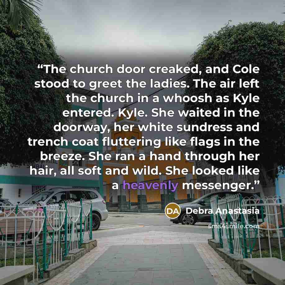 “The church door creaked, and Cole stood to greet the ladies. The air left the church in a whoosh as Kyle entered. Kyle. She waited in the doorway, her white sundress and trench coat fluttering like flags in the breeze. She ran a hand through her hair, all soft and wild. She looked like a heavenly…” quote by Debra Anastasia