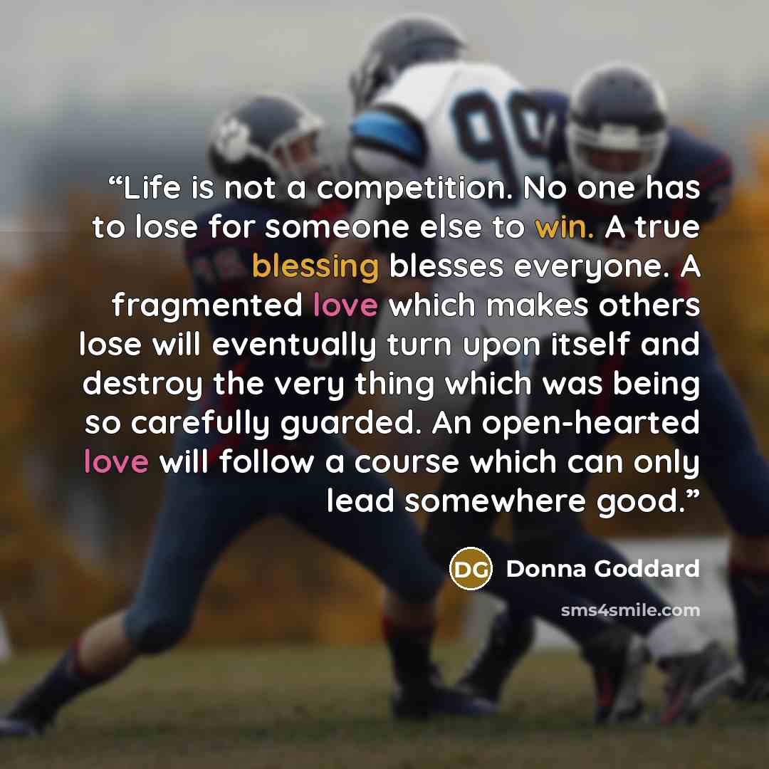 “Life is not a competition. No one has to lose for someone else to win. A true blessing blesses everyone. A fragmented love which makes others lose will eventually turn upon itself and destroy the very thing which was being so carefully guarded. An open-hearted love will follow a course which can…” quote by Donna Goddard