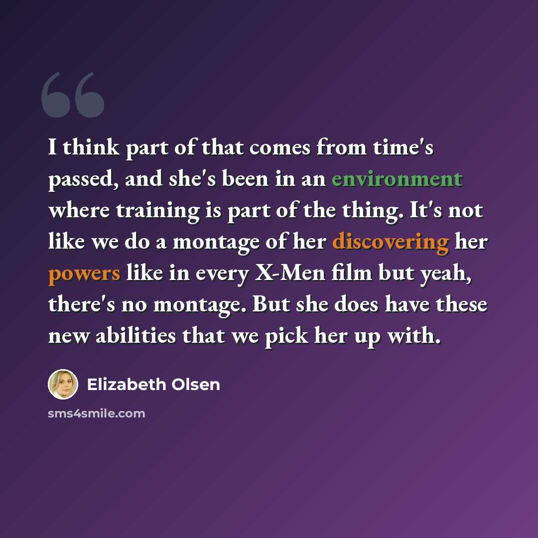 “I think part of that comes from time's passed, and she's been in an environment where training is part of the thing. It's not like we do a montage of her discovering her powers like in every X-Men film but yeah, there's no montage. But she does have these new abilities that we pick her up with.” quote by Elizabeth Olsen