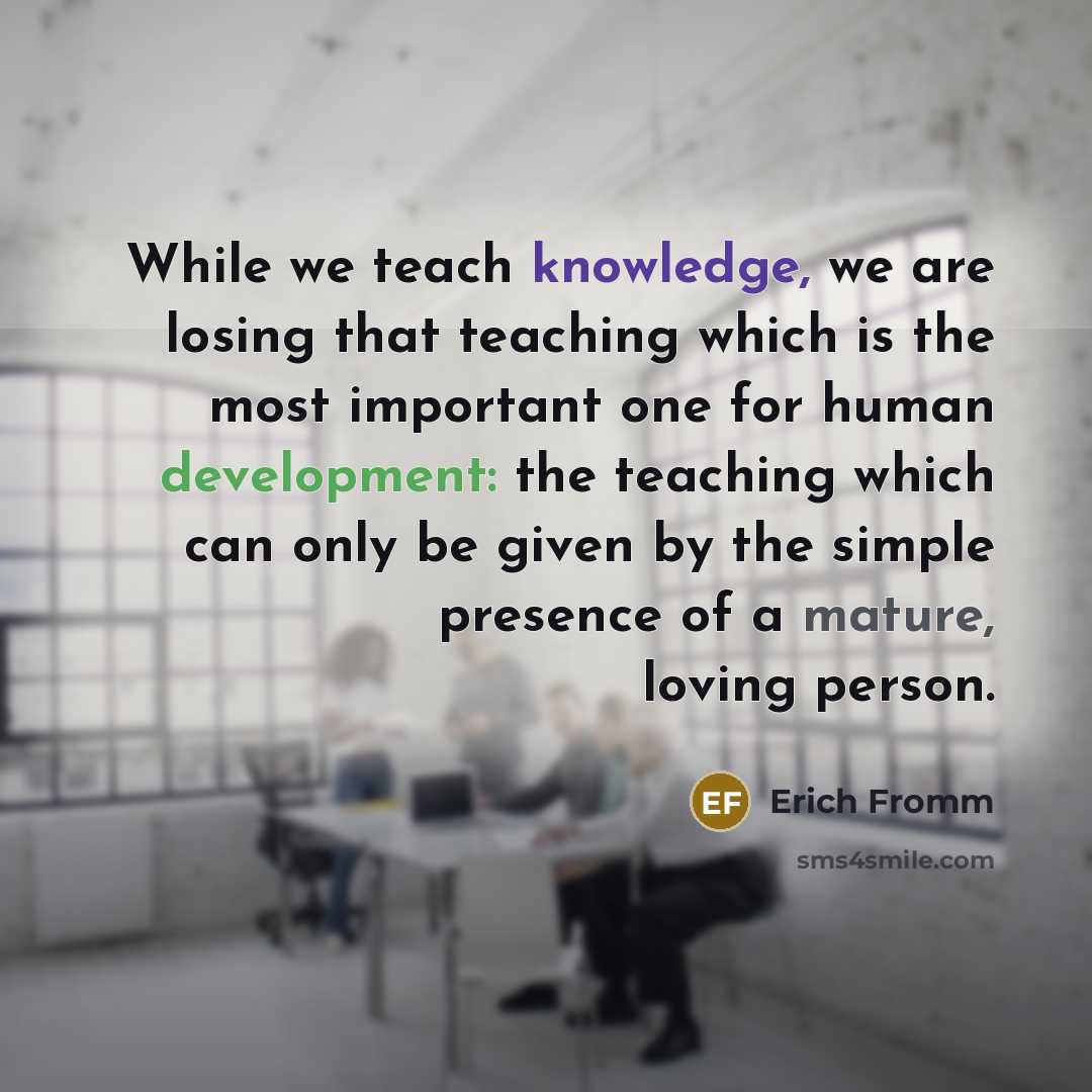 “While we teach knowledge, we are losing that teaching which is the most important one for human development: the teaching which can only be given by the simple presence of a mature, loving person.” quote by Erich Fromm