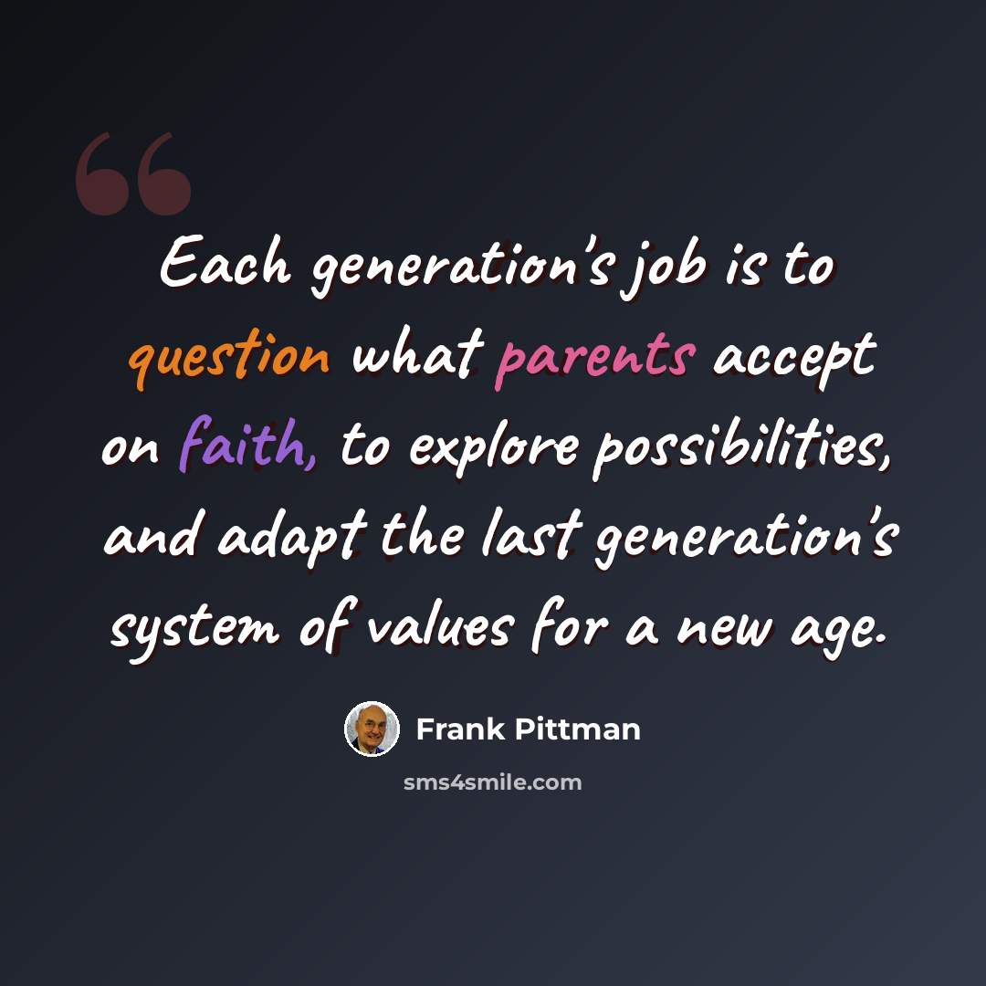 “Each generation's job is to question what parents accept on faith, to explore possibilities, and adapt the last generation's system of values for a new age.” quote by Frank Pittman