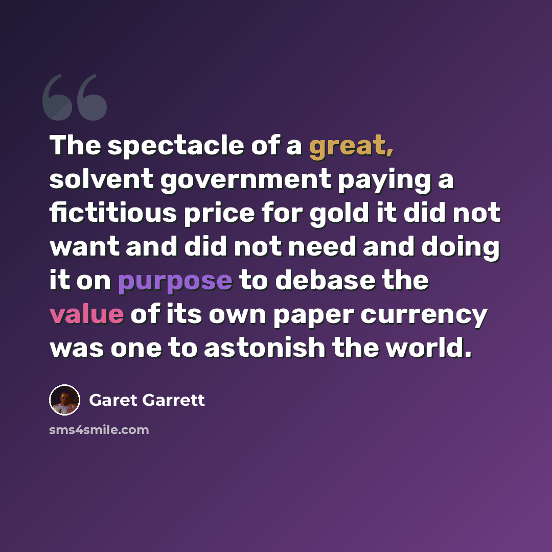 “The spectacle of a great, solvent government paying a fictitious price for gold it did not want and did not need and doing it on purpose to debase the value of its own paper currency was one to astonish the world.” quote by Garet Garrett
