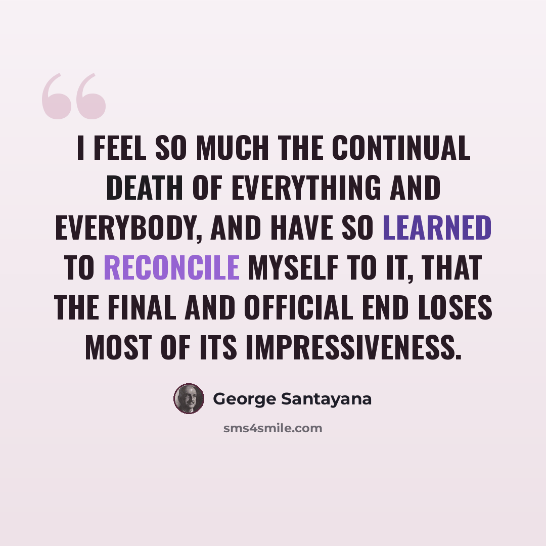 “I feel so much the continual death of everything and everybody, and have so learned to reconcile myself to it, that the final and official end loses most of its impressiveness.” quote by George Santayana