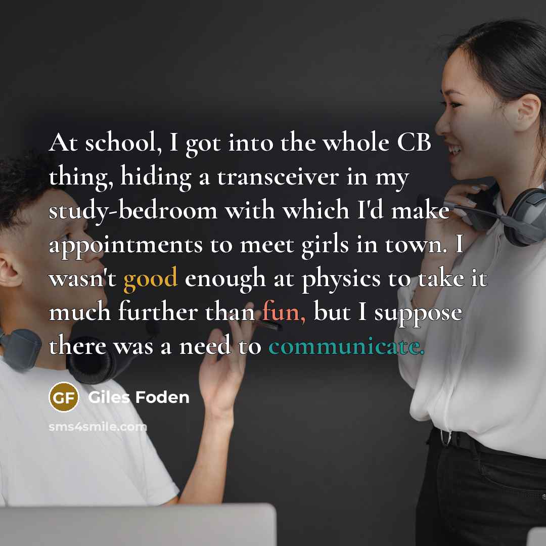 “At school, I got into the whole CB thing, hiding a transceiver in my study-bedroom with which I'd make appointments to meet girls in town. I wasn't good enough at physics to take it much further than fun, but I suppose there was a need to communicate.” quote by Giles Foden