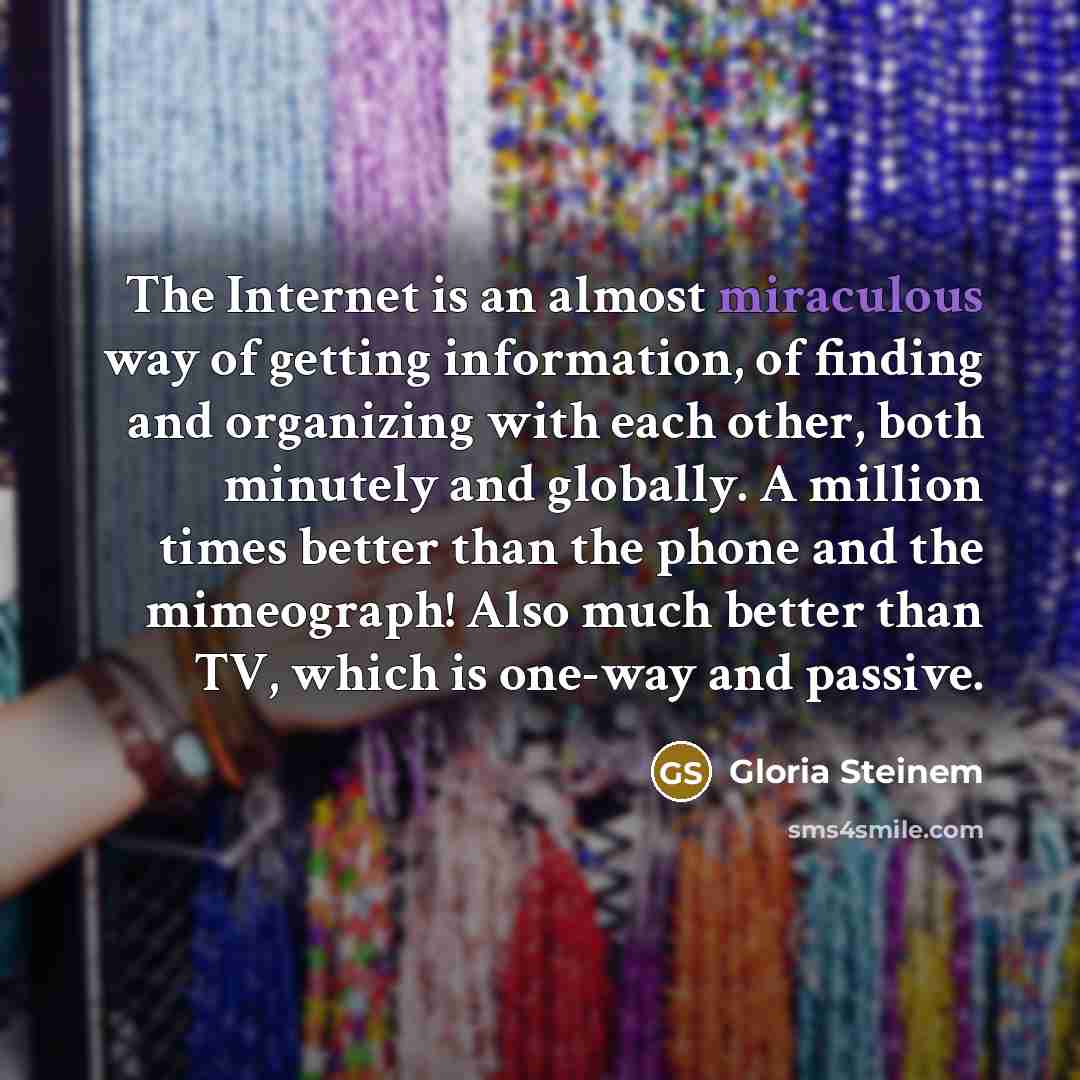“The Internet is an almost miraculous way of getting information, of finding and organizing with each other, both minutely and globally. A million times better than the phone and the mimeograph! Also much better than TV, which is one-way and passive.” quote by Gloria Steinem