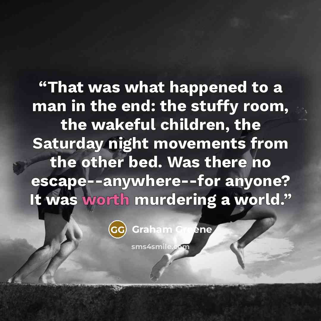 “That was what happened to a man in the end: the stuffy room, the wakeful children, the Saturday night movements from the other bed. Was there no escape--anywhere--for anyone? It was worth murdering a world.” quote by Graham Greene