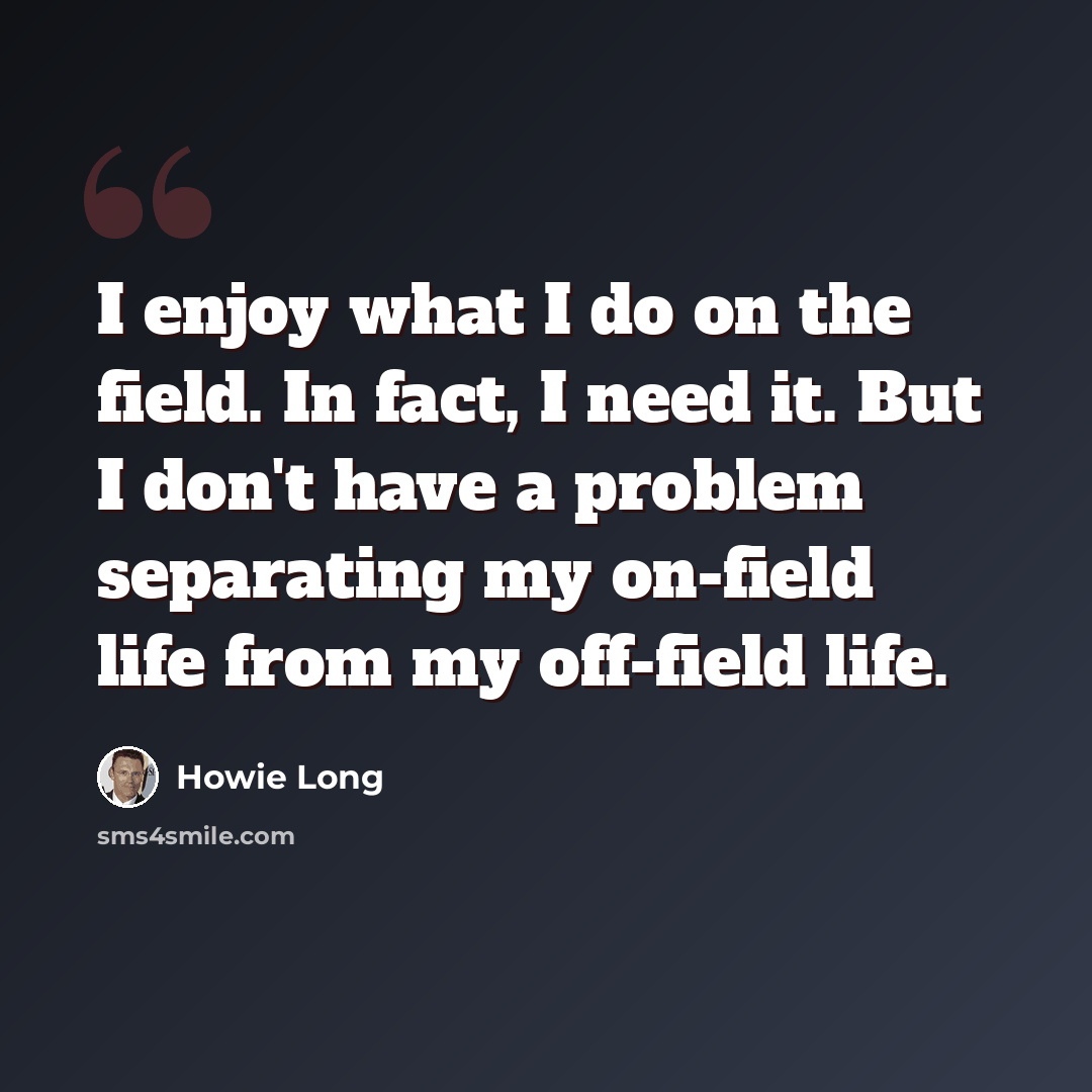 “I enjoy what I do on the field. In fact, I need it. But I don't have a problem separating my on-field life from my off-field life.” quote by Howie Long