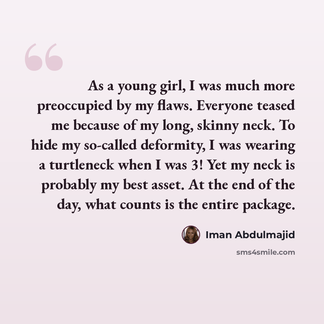 “As a young girl, I was much more preoccupied by my flaws. Everyone teased me because of my long, skinny neck. To hide my so-called deformity, I was wearing a turtleneck when I was 3! Yet my neck is probably my best asset. At the end of the day, what counts is the entire package.” quote by Iman Abdulmajid