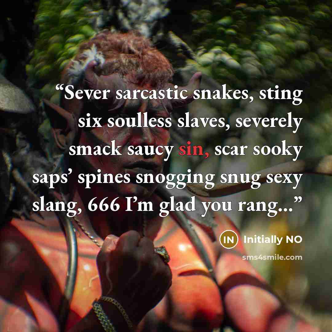 “Sever sarcastic snakes, sting six soulless slaves, severely smack saucy sin, scar sooky saps’ spines snogging snug sexy slang, 666 I’m glad you rang…” quote by Initially NO