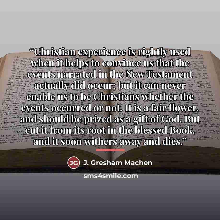 “Christian experience is rightly used when it helps to convince us that the events narrated in the New Testament actually did occur; but it can never enable us to be Christians whether the events occurred or not. It is a fair flower, and should be prized as a gift of God. But cut it from its root…” quote by J. Gresham Machen