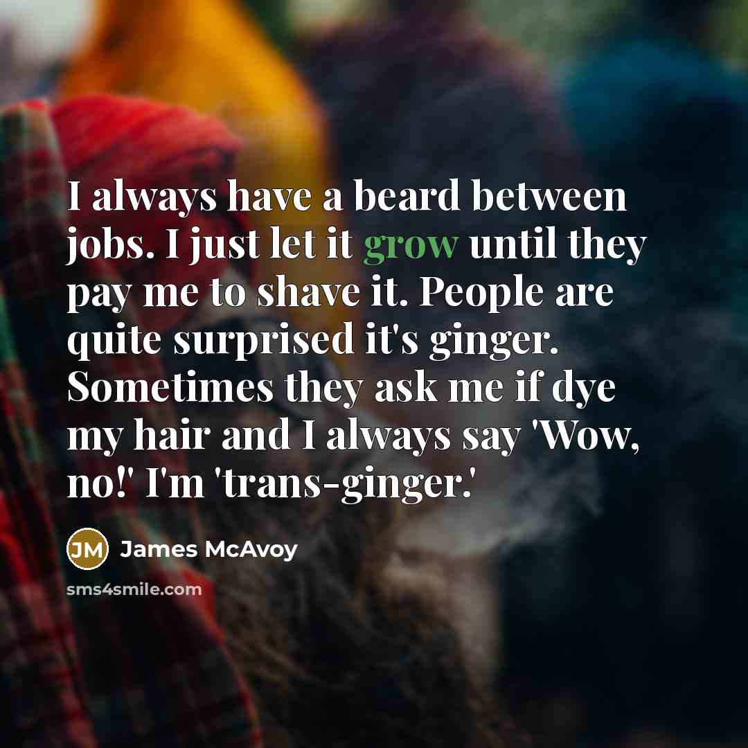 “I always have a beard between jobs. I just let it grow until they pay me to shave it. People are quite surprised it's ginger. Sometimes they ask me if dye my hair and I always say 'Wow, no!' I'm 'trans-ginger.'” quote by James McAvoy