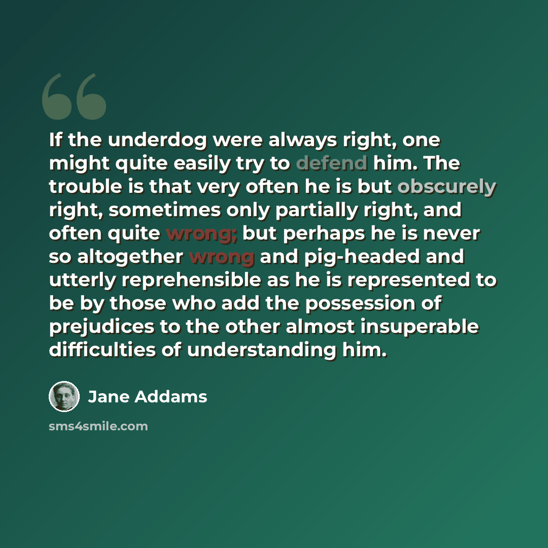 “If the underdog were always right, one might quite easily try to defend him. The trouble is that very often he is but obscurely right, sometimes only partially right, and often quite wrong; but perhaps he is never so altogether wrong and pig-headed and utterly reprehensible as he is represented to…” quote by Jane Addams
