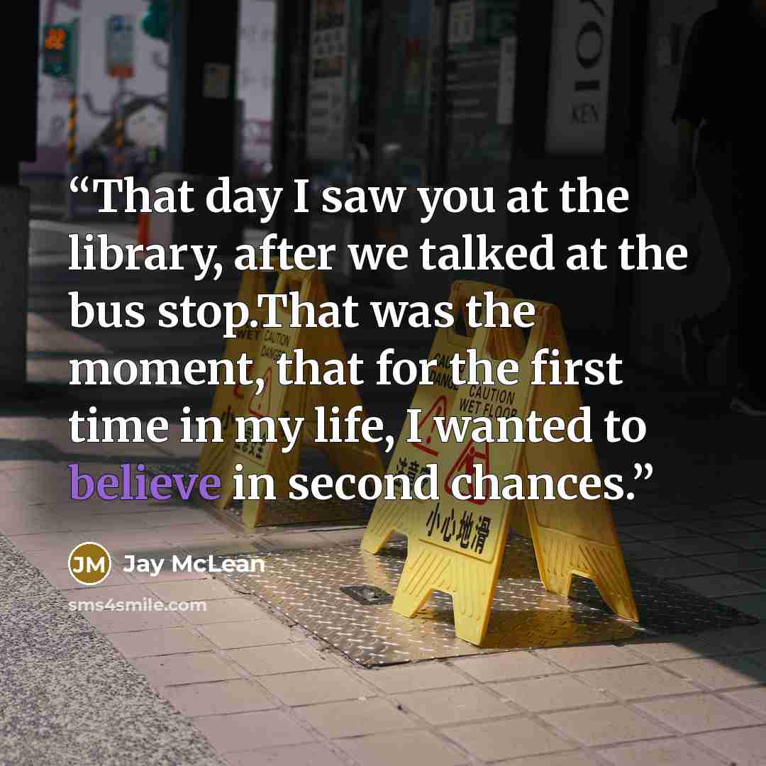 “That day I saw you at the library, after we talked at the bus stop.That was the moment, that for the first time in my life, I wanted to believe in second chances.” quote by Jay McLean