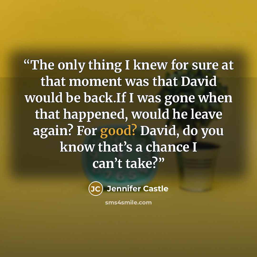 “The only thing I knew for sure at that moment was that David would be back.If I was gone when that happened, would he leave again? For good? David, do you know that’s a chance I can’t take?” quote by Jennifer Castle