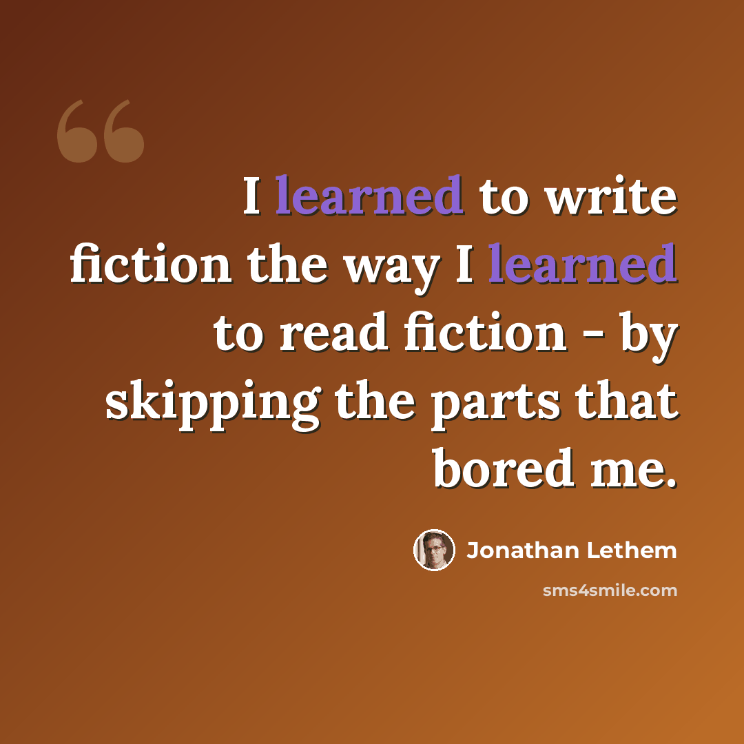 “I learned to write fiction the way I learned to read fiction - by skipping the parts that bored me.” quote by Jonathan Lethem