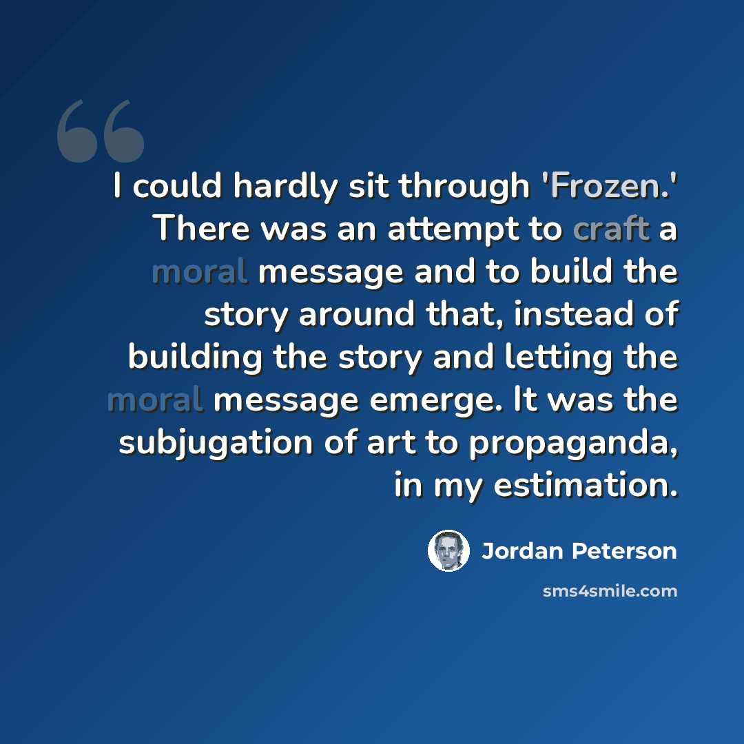 “I could hardly sit through 'Frozen.' There was an attempt to craft a moral message and to build the story around that, instead of building the story and letting the moral message emerge. It was the subjugation of art to propaganda, in my estimation.” quote by Jordan Peterson