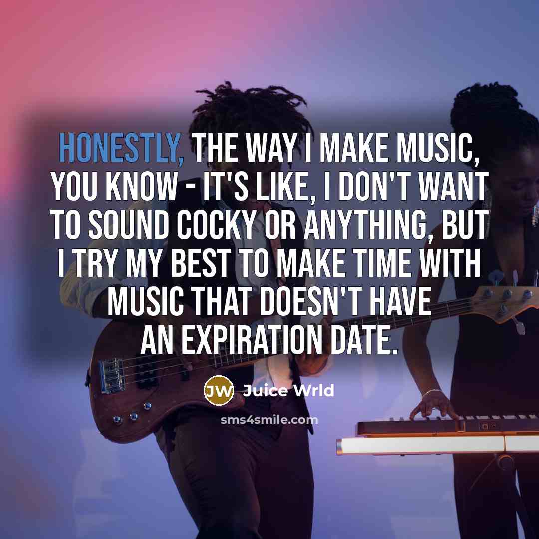“Honestly, the way I make music, you know - it's like, I don't want to sound cocky or anything, but I try my best to make time with music that doesn't have an expiration date.” quote by Juice Wrld