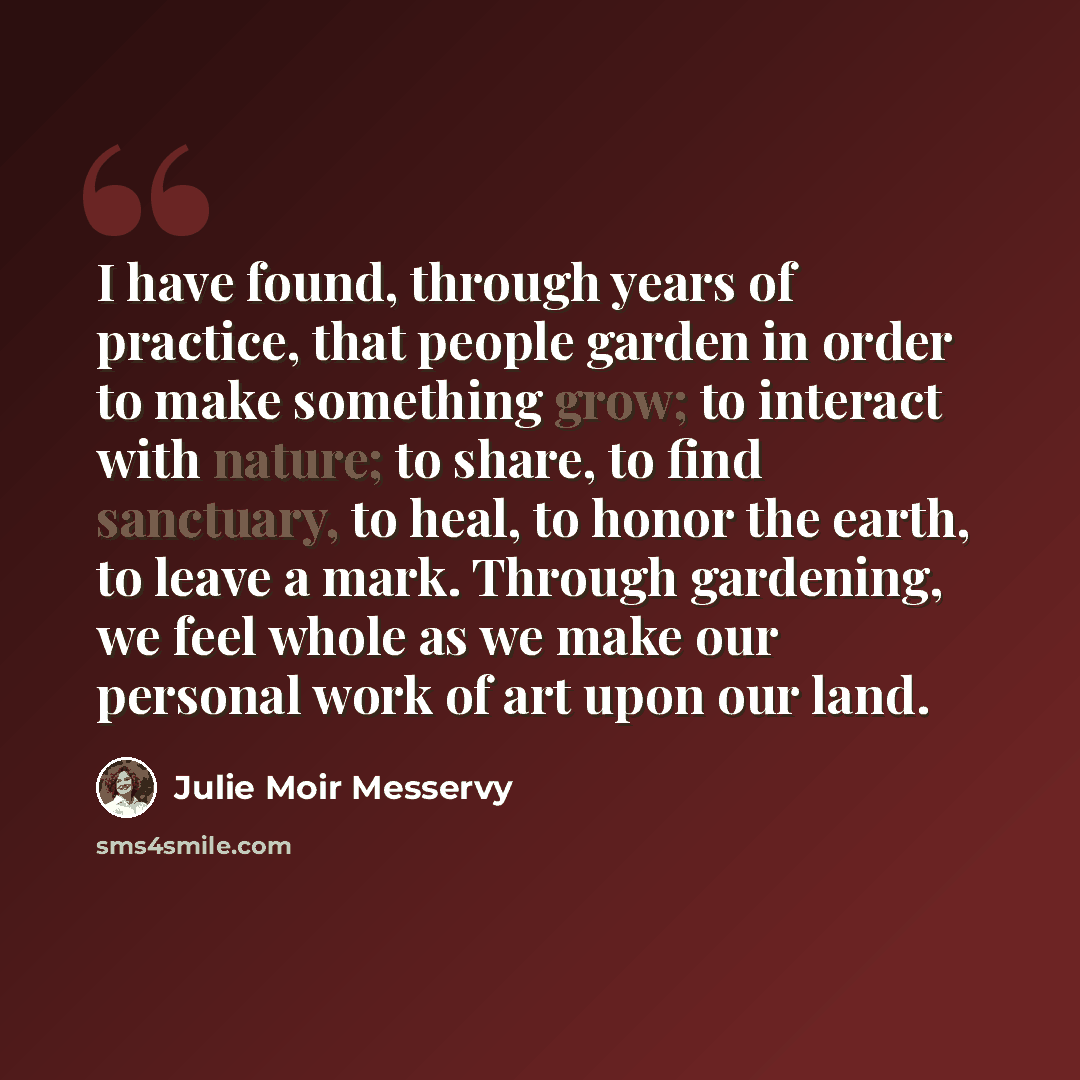 “I have found, through years of practice, that people garden in order to make something grow; to interact with nature; to share, to find sanctuary, to heal, to honor the earth, to leave a mark. Through gardening, we feel whole as we make our personal work of art upon our land.” quote by Julie Moir Messervy