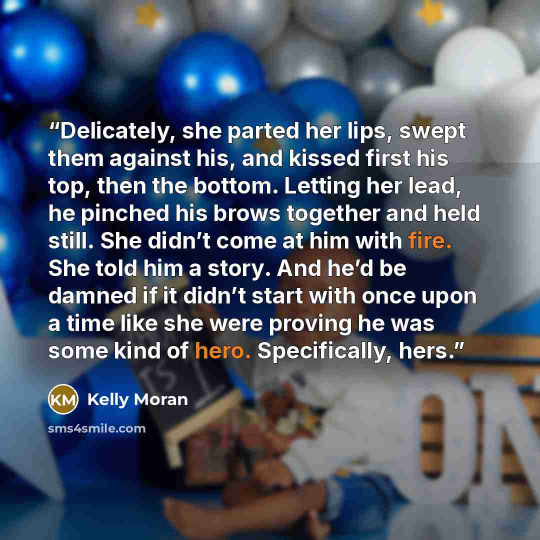 “Delicately, she parted her lips, swept them against his, and kissed first his top, then the bottom. Letting her lead, he pinched his brows together and held still. She didn’t come at him with fire. She told him a story. And he’d be damned if it didn’t start with once upon a time like she were…” quote by Kelly Moran