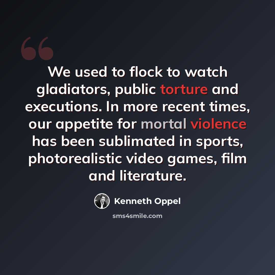 “We used to flock to watch gladiators, public torture and executions. In more recent times, our appetite for mortal violence has been sublimated in sports, photorealistic video games, film and literature.” quote by Kenneth Oppel