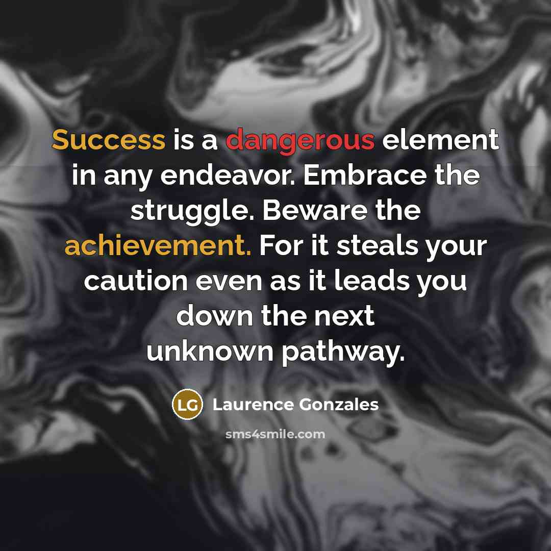 “Success is a dangerous element in any endeavor. Embrace the struggle. Beware the achievement. For it steals your caution even as it leads you down the next unknown pathway.” quote by Laurence Gonzales