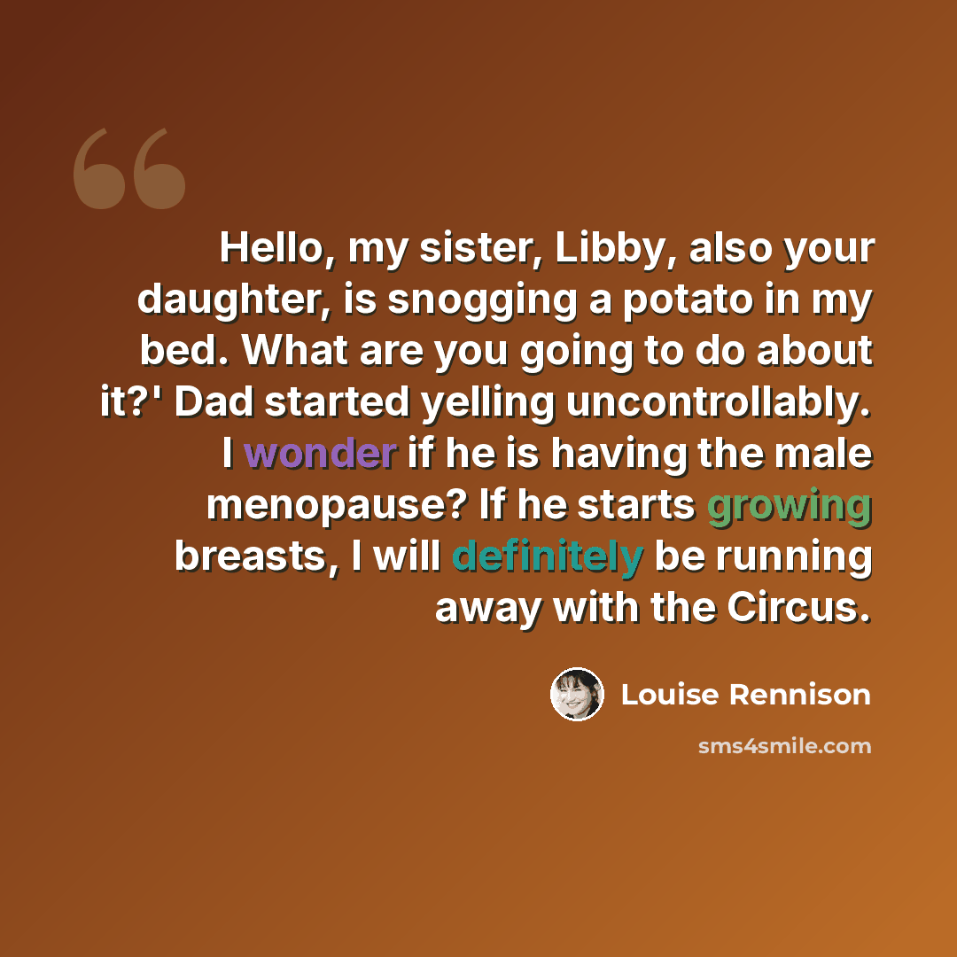 “Hello, my sister, Libby, also your daughter, is snogging a potato in my bed. What are you going to do about it?' Dad started yelling uncontrollably. I wonder if he is having the male menopause? If he starts growing breasts, I will definitely be running away with the Circus.” quote by Louise Rennison