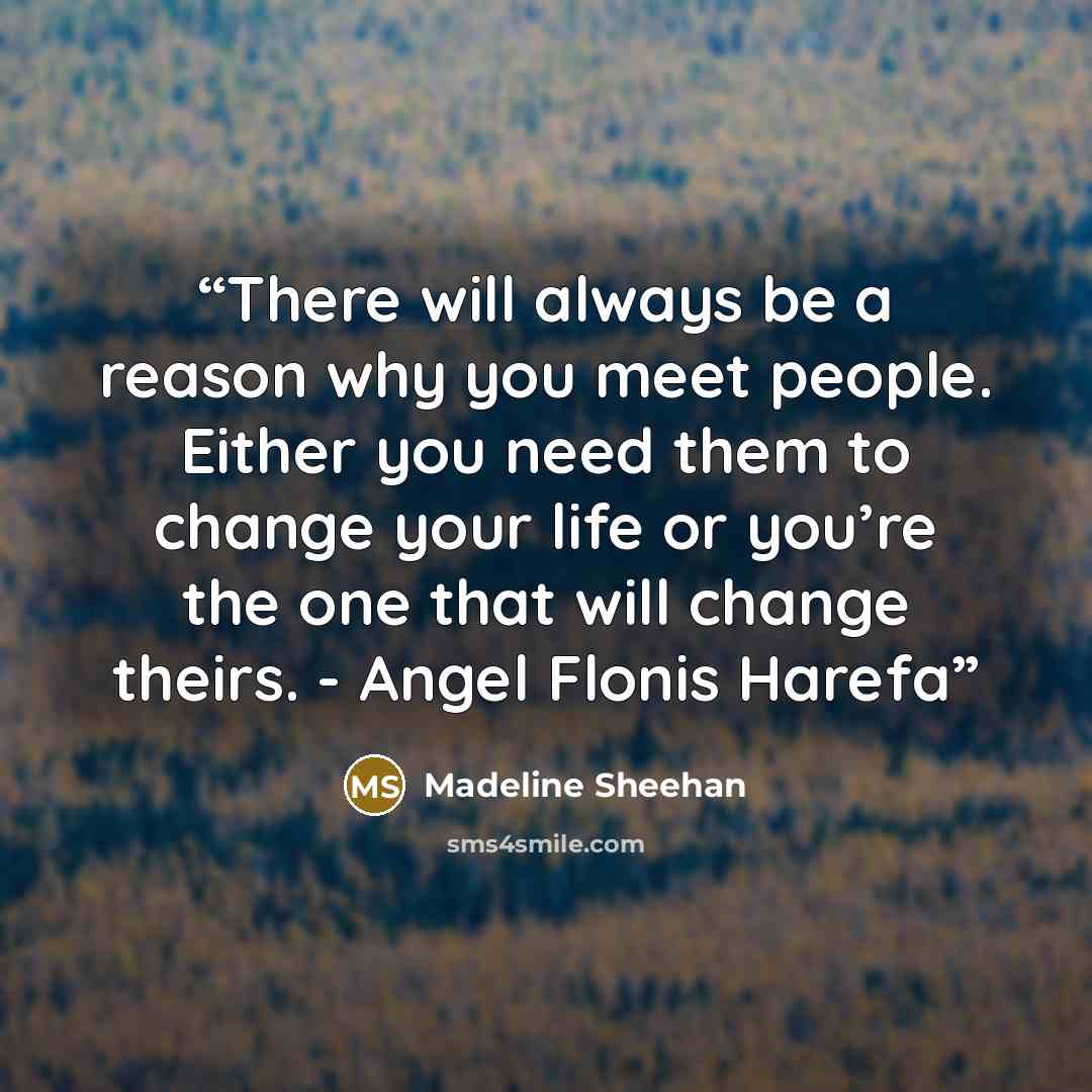 “There will always be a reason why you meet people. Either you need them to change your life or you’re the one that will change theirs. - Angel Flonis Harefa” quote by Madeline Sheehan