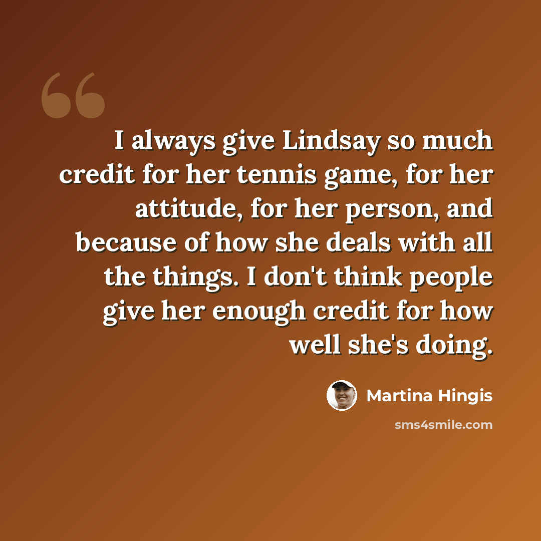 “I always give Lindsay so much credit for her tennis game, for her attitude, for her person, and because of how she deals with all the things. I don't think people give her enough credit for how well she's doing.” quote by Martina Hingis