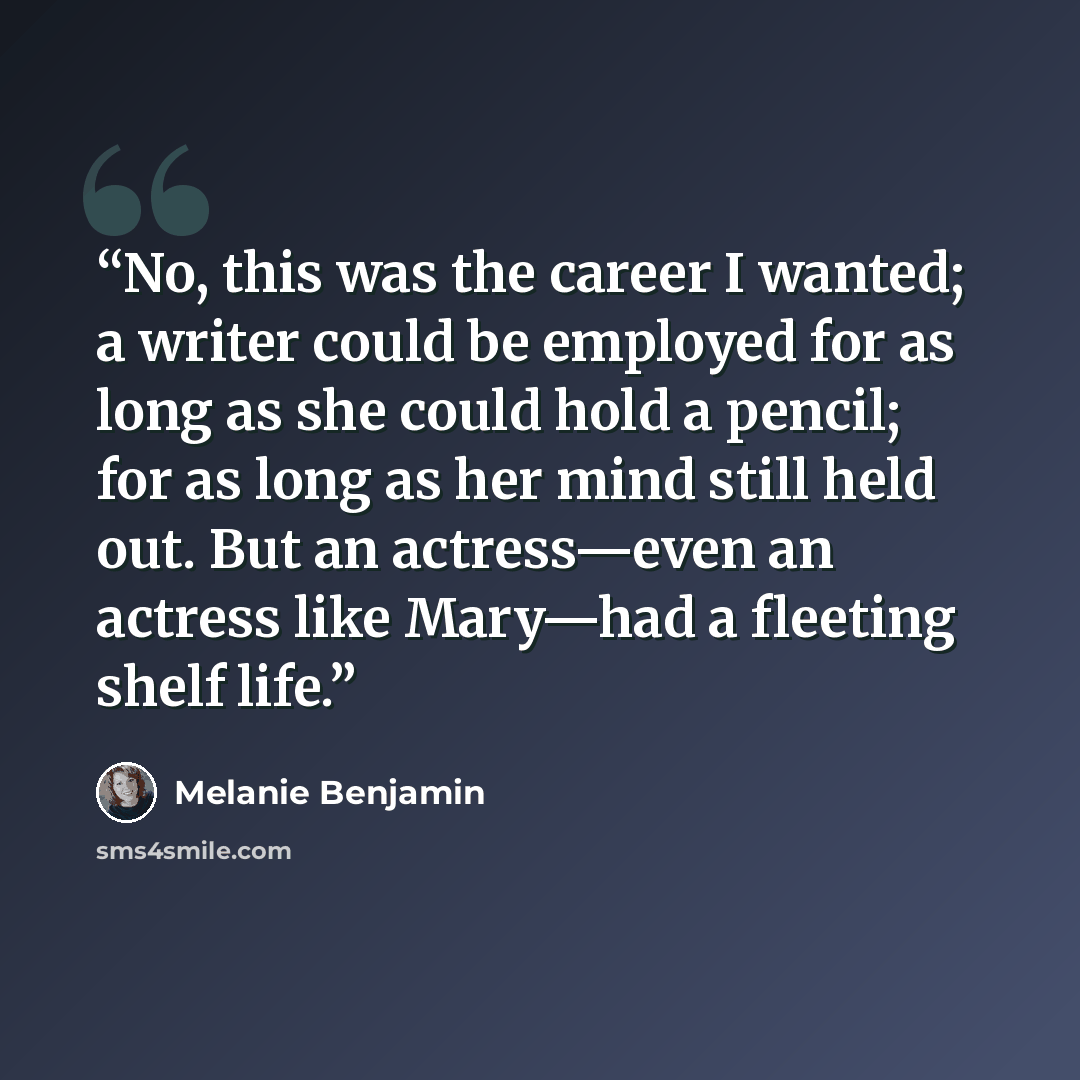 “No, this was the career I wanted; a writer could be employed for as long as she could hold a pencil; for as long as her mind still held out. But an actress—even an actress like Mary—had a fleeting shelf life.” quote by Melanie Benjamin