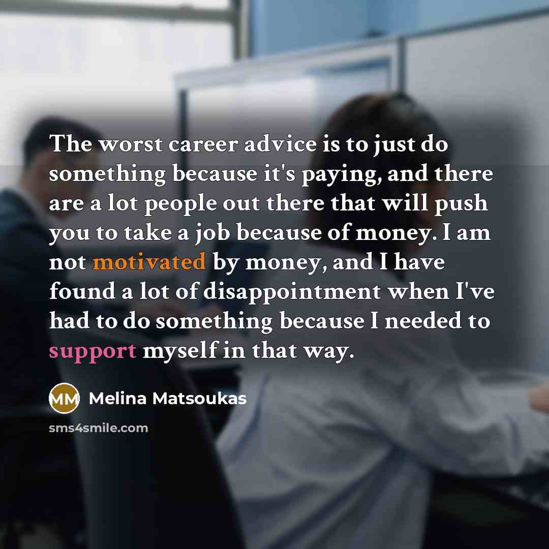 “The worst career advice is to just do something because it's paying, and there are a lot people out there that will push you to take a job because of money. I am not motivated by money, and I have found a lot of disappointment when I've had to do something because I needed to support myself in…” quote by Melina Matsoukas