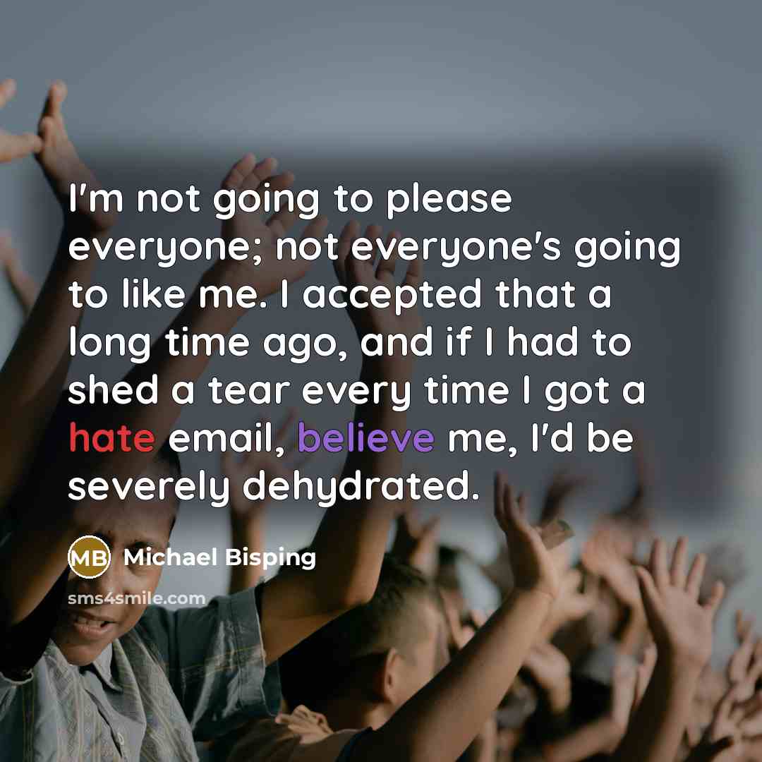 “I'm not going to please everyone; not everyone's going to like me. I accepted that a long time ago, and if I had to shed a tear every time I got a hate email, believe me, I'd be severely dehydrated.” quote by Michael Bisping