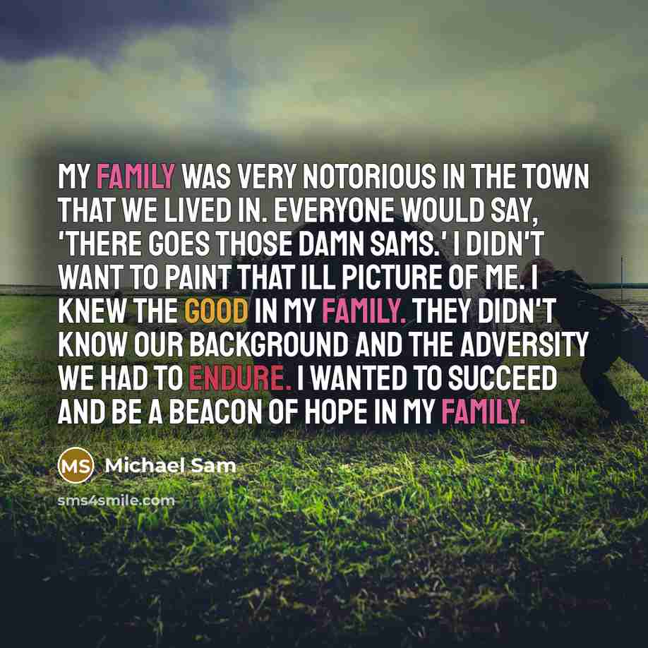 “My family was very notorious in the town that we lived in. Everyone would say, 'There goes those damn Sams.' I didn't want to paint that ill picture of me. I knew the good in my family. They didn't know our background and the adversity we had to endure. I wanted to succeed and be a beacon of hope…” quote by Michael Sam