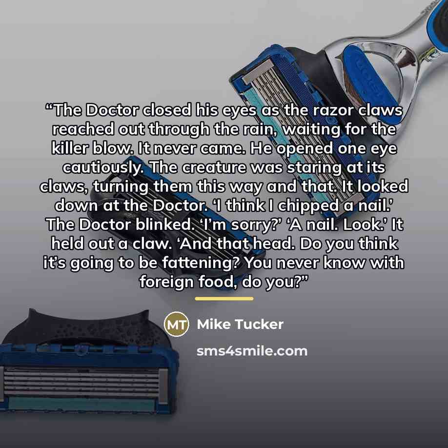 “The Doctor closed his eyes as the razor claws reached out through the rain, waiting for the killer blow. It never came. He opened one eye cautiously. The creature was staring at its claws, turning them this way and that. It looked down at the Doctor. ‘I think I chipped a nail.’ The Doctor blinked…” quote by Mike Tucker